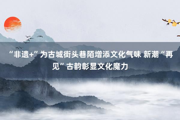 “非遗+”为古城街头巷陌增添文化气味 新潮“再见”古韵彰显文化魔力