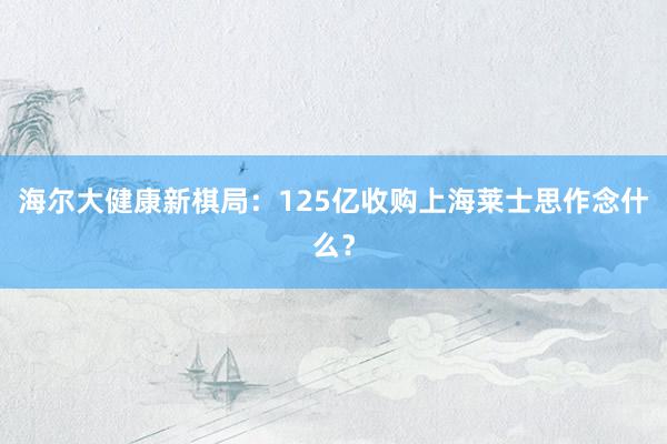 海尔大健康新棋局：125亿收购上海莱士思作念什么？