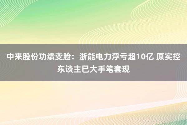 中来股份功绩变脸：浙能电力浮亏超10亿 原实控东谈主已大手笔套现