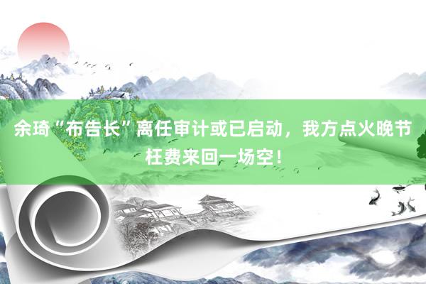 余琦“布告长”离任审计或已启动，我方点火晚节枉费来回一场空！