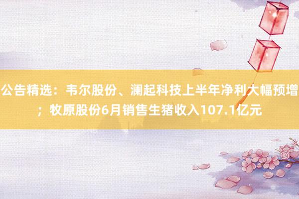 公告精选：韦尔股份、澜起科技上半年净利大幅预增；牧原股份6月销售生猪收入107.1亿元