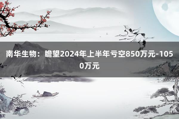 南华生物：瞻望2024年上半年亏空850万元-1050万元