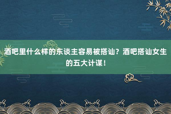 酒吧里什么样的东谈主容易被搭讪？酒吧搭讪女生的五大计谋！