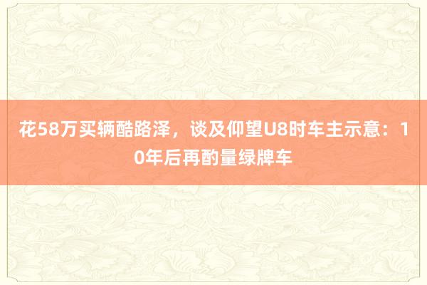 花58万买辆酷路泽，谈及仰望U8时车主示意：10年后再酌量绿牌车