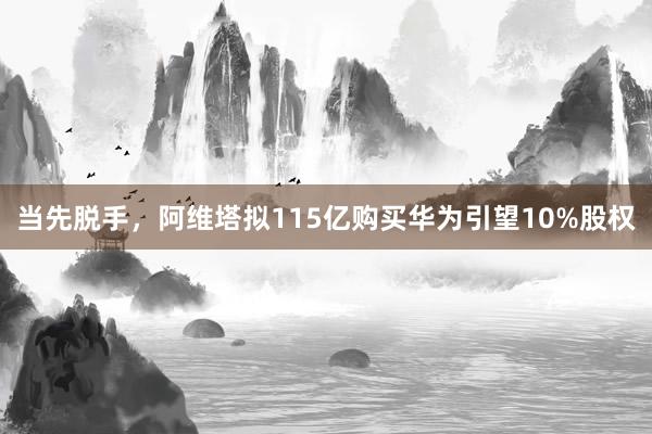 当先脱手，阿维塔拟115亿购买华为引望10%股权