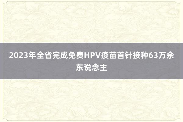 2023年全省完成免费HPV疫苗首针接种63万余东说念主