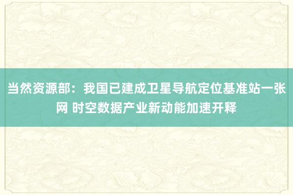 当然资源部：我国已建成卫星导航定位基准站一张网 时空数据产业新动能加速开释