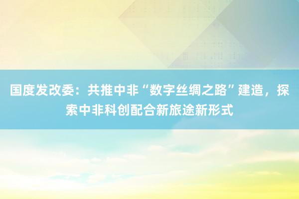 国度发改委：共推中非“数字丝绸之路”建造，探索中非科创配合新旅途新形式