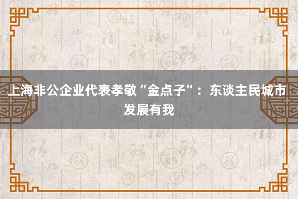 上海非公企业代表孝敬“金点子”：东谈主民城市 发展有我