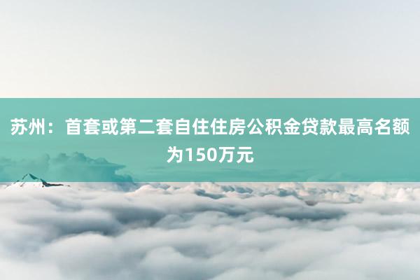 苏州：首套或第二套自住住房公积金贷款最高名额为150万元