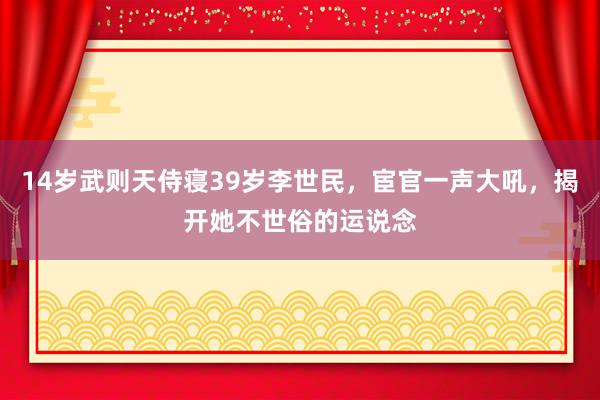 14岁武则天侍寝39岁李世民，宦官一声大吼，揭开她不世俗的运说念