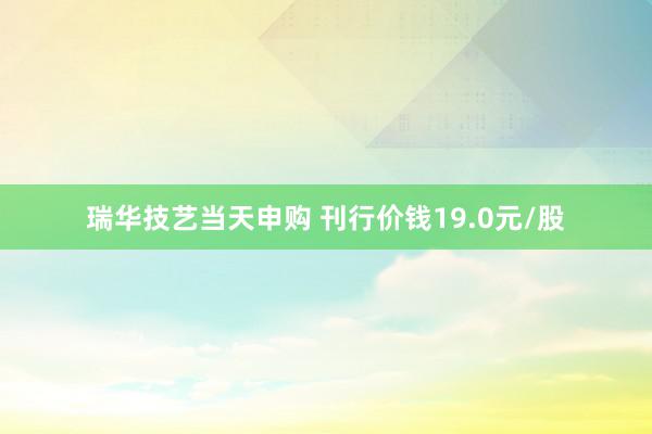 瑞华技艺当天申购 刊行价钱19.0元/股