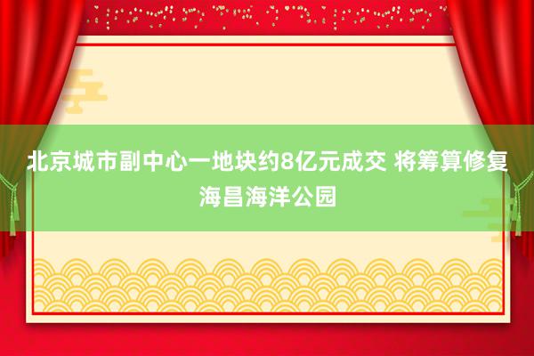 北京城市副中心一地块约8亿元成交 将筹算修复海昌海洋公园