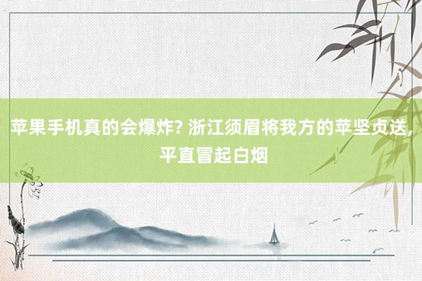 苹果手机真的会爆炸? 浙江须眉将我方的苹坚贞送, 平直冒起白烟