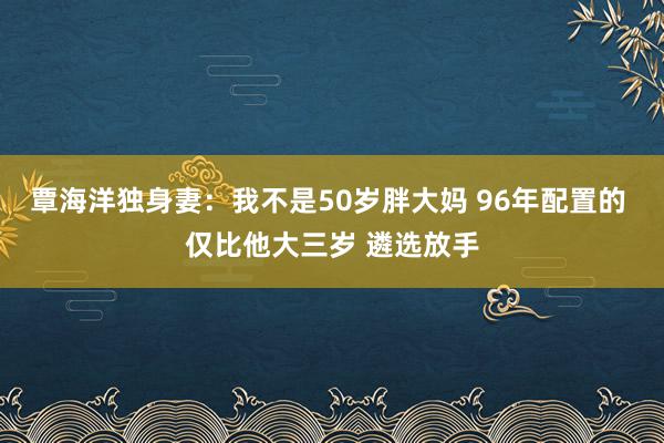 覃海洋独身妻：我不是50岁胖大妈 96年配置的 仅比他大三岁 遴选放手