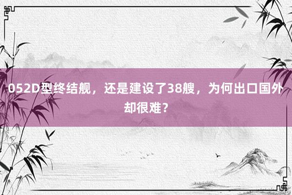 052D型终结舰，还是建设了38艘，为何出口国外却很难？