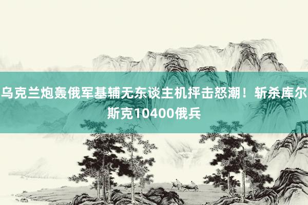 乌克兰炮轰俄军基辅无东谈主机抨击怒潮！斩杀库尔斯克10400俄兵