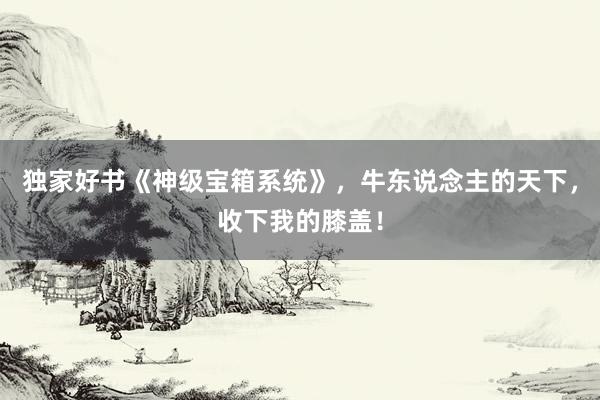 独家好书《神级宝箱系统》，牛东说念主的天下，收下我的膝盖！