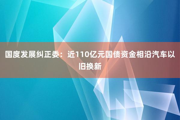 国度发展纠正委：近110亿元国债资金相沿汽车以旧换新