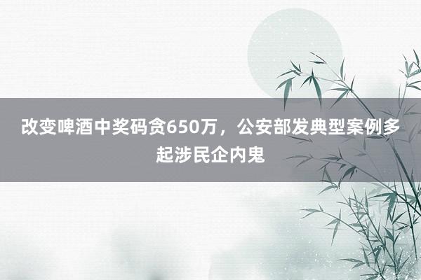 改变啤酒中奖码贪650万，公安部发典型案例多起涉民企内鬼