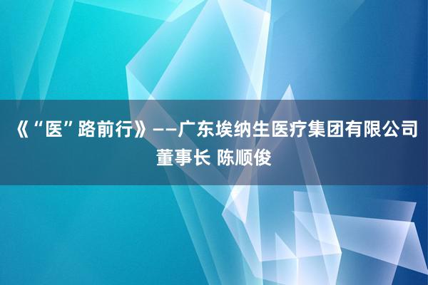 《“医”路前行》——广东埃纳生医疗集团有限公司董事长 陈顺俊